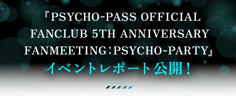 『PSYCHO-PASS OFFICIAL FANCLUB 5TH ANNIVERSARY FANMEETING：PSYCHO-PARTY』イベントレポート公開！